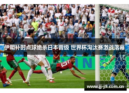 伊朗补时点球绝杀日本晋级 世界杯淘汰赛激战落幕 伊朗补时点球绝杀日本晋级 世界杯淘汰赛激战落幕