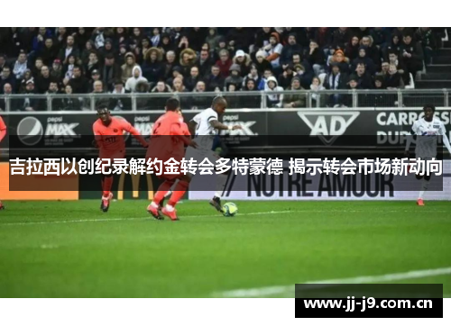 吉拉西以创纪录解约金转会多特蒙德 揭示转会市场新动向 吉拉西以创纪录解约金转会多特蒙德 揭示转会市场新动向