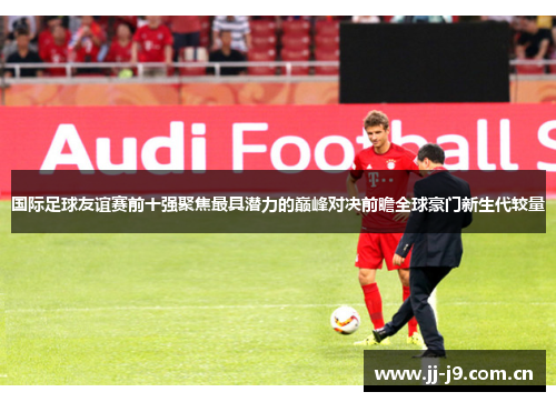 国际足球友谊赛前十强聚焦最具潜力的巅峰对决前瞻全球豪门新生代较量 国际足球友谊赛前十强聚焦最具潜力的巅峰对决前瞻全球豪门新生代较量